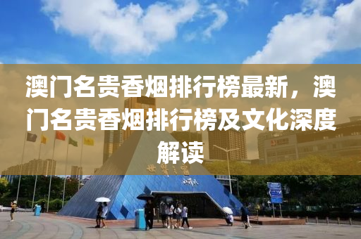 澳門名貴香煙排行榜最新，澳門名貴香煙排行榜及文化深度解讀