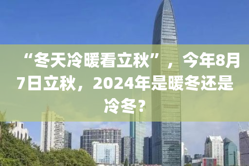 “冬天冷暖看立秋”，今年8月7日立秋，2024年是暖冬還是冷冬？