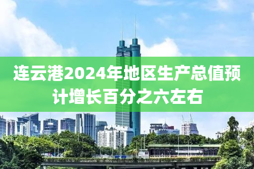 連云港2024年地區(qū)生產(chǎn)總值預(yù)計增長百分之六左右
