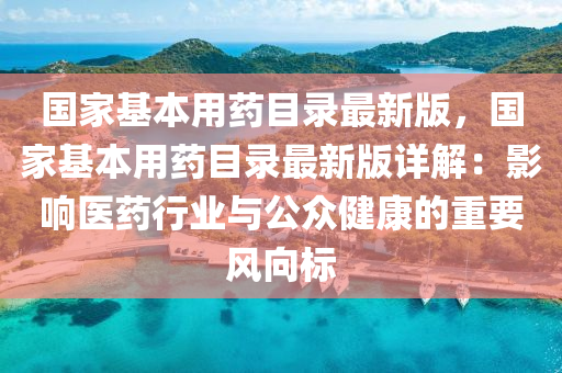 國家基本用藥目錄最新版，國家基本用藥目錄最新版詳解：影響醫(yī)藥行業(yè)與公眾健康的重要風(fēng)向標(biāo)