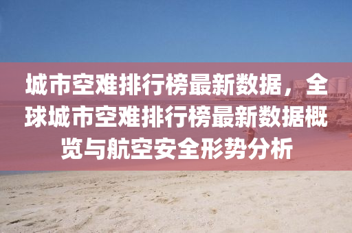 城市空難排行榜最新數(shù)據(jù)，全球城市空難排行榜最新數(shù)據(jù)概覽與航空安全形勢(shì)分析