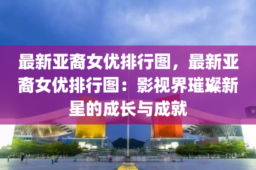 最新亞裔女優(yōu)排行圖，最新亞裔女優(yōu)排行圖：影視界璀璨新星的成長(zhǎng)與成就