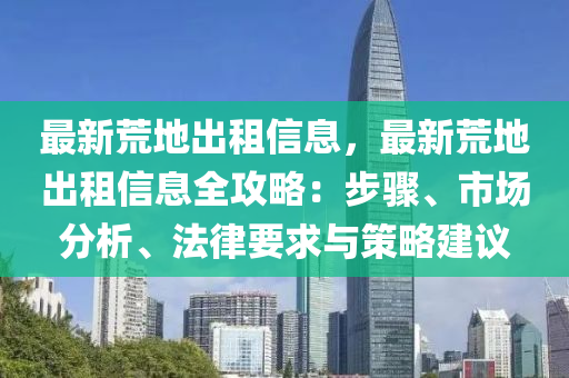 最新荒地出租信息，最新荒地出租信息全攻略：步驟、市場(chǎng)分析、法律要求與策略建議