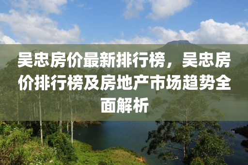 吳忠房?jī)r(jià)最新排行榜，吳忠房?jī)r(jià)排行榜及房地產(chǎn)市場(chǎng)趨勢(shì)全面解析