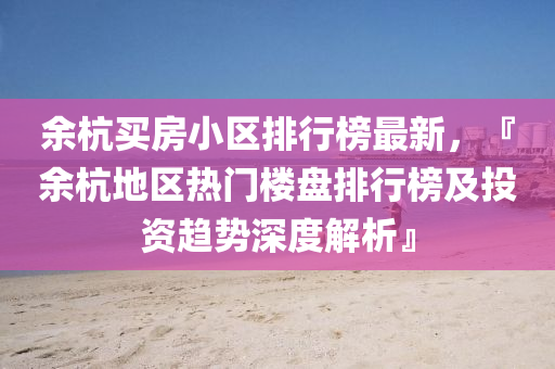余杭買房小區(qū)排行榜最新，『余杭地區(qū)熱門樓盤排行榜及投資趨勢(shì)深度解析』