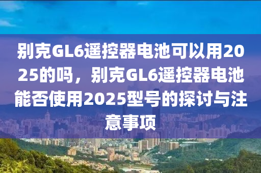 別克GL6遙控器電池可以用2025的嗎，別克GL6遙控器電池能否使用2025型號(hào)的探討與注意事項(xiàng)