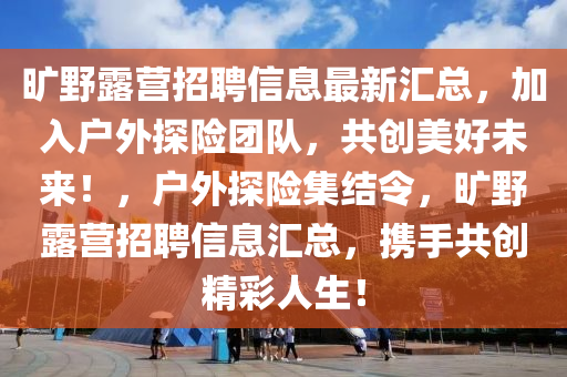 曠野露營招聘信息最新匯總，加入戶外探險團隊，共創(chuàng)美好未來！，戶外探險集結(jié)令，曠野露營招聘信息匯總，攜手共創(chuàng)精彩人生！