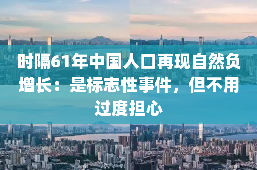 時隔61年中國人口再現(xiàn)自然負增長：是標(biāo)志性事件，但不用過度擔(dān)心
