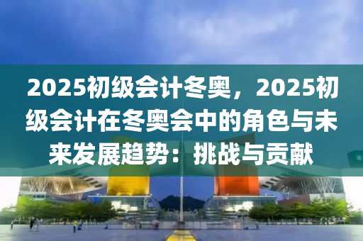 2025初級會計冬奧，2025初級會計在冬奧會中的角色與未來發(fā)展趨勢：挑戰(zhàn)與貢獻