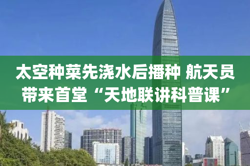 太空種菜先澆水后播種 航天員帶來首堂“天地聯(lián)講科普課”