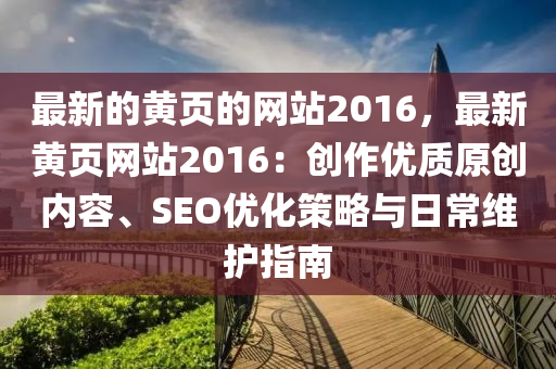 最新的黃頁的網(wǎng)站2016，最新黃頁網(wǎng)站2016：創(chuàng)作優(yōu)質(zhì)原創(chuàng)內(nèi)容、SEO優(yōu)化策略與日常維護指南
