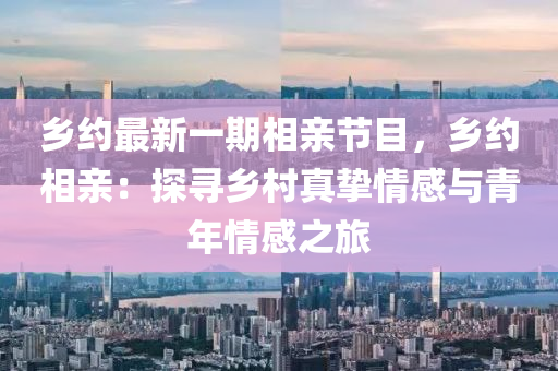 鄉(xiāng)約最新一期相親節(jié)目，鄉(xiāng)約相親：探尋鄉(xiāng)村真摯情感與青年情感之旅