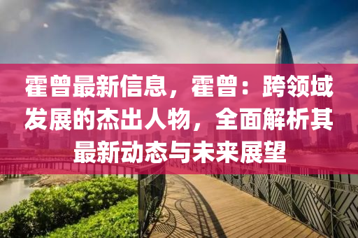 霍曾最新信息，霍曾：跨領(lǐng)域發(fā)展的杰出人物，全面解析其最新動(dòng)態(tài)與未來展望
