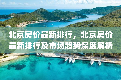北京房價最新排行，北京房價最新排行及市場趨勢深度解析