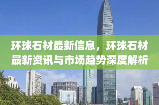 環(huán)球石材最新信息，環(huán)球石材最新資訊與市場(chǎng)趨勢(shì)深度解析