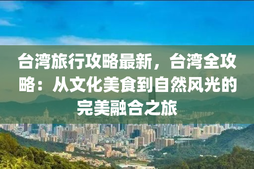 臺(tái)灣旅行攻略最新，臺(tái)灣全攻略：從文化美食到自然風(fēng)光的完美融合之旅