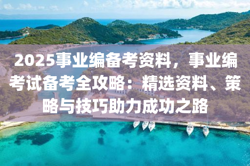 2025事業(yè)編備考資料，事業(yè)編考試備考全攻略：精選資料、策略與技巧助力成功之路