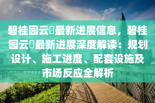 碧桂園云璟最新進展信息，碧桂園云璟最新進展深度解讀：規(guī)劃設(shè)計、施工進度、配套設(shè)施及市場反應(yīng)全解析