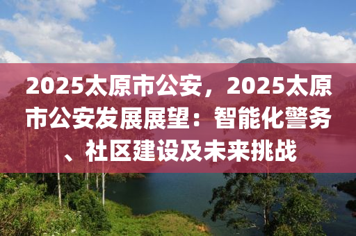 2025太原市公安，2025太原市公安發(fā)展展望：智能化警務(wù)、社區(qū)建設(shè)及未來挑戰(zhàn)