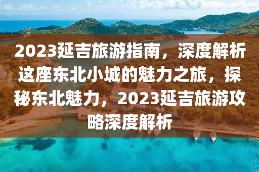 2023延吉旅游指南，深度解析這座東北小城的魅力之旅，探秘東北魅力，2023延吉旅游攻略深度解析