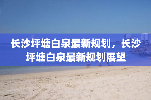 長沙坪塘白泉最新規(guī)劃，長沙坪塘白泉最新規(guī)劃展望