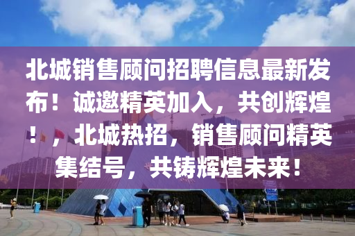 北城銷售顧問招聘信息最新發(fā)布！誠邀精英加入，共創(chuàng)輝煌！，北城熱招，銷售顧問精英集結(jié)號，共鑄輝煌未來！