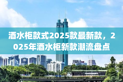 酒水柜款式2025款最新款，2025年酒水柜新款潮流盤點