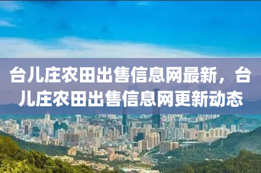臺兒莊農(nóng)田出售信息網(wǎng)最新，臺兒莊農(nóng)田出售信息網(wǎng)更新動態(tài)