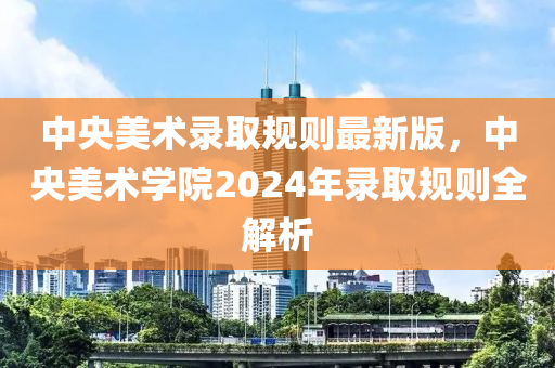 中央美術(shù)錄取規(guī)則最新版，中央美術(shù)學(xué)院2024年錄取規(guī)則全解析