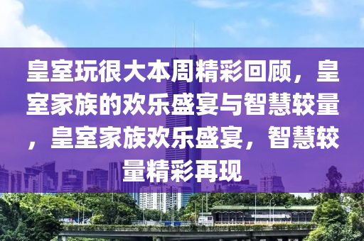 皇室玩很大本周精彩回顧，皇室家族的歡樂盛宴與智慧較量，皇室家族歡樂盛宴，智慧較量精彩再現(xiàn)