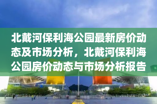 北戴河保利海公園最新房價動態(tài)及市場分析，北戴河保利海公園房價動態(tài)與市場分析報告