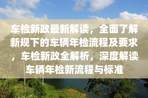車檢新政最新解讀，全面了解新規(guī)下的車輛年檢流程及要求，車檢新政全解析，深度解讀車輛年檢新流程與標準