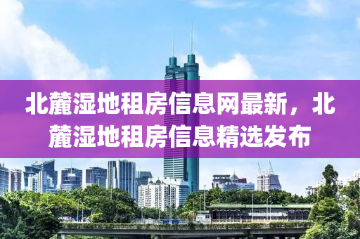 北麓濕地租房信息網(wǎng)最新，北麓濕地租房信息精選發(fā)布