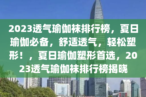 2023透氣瑜伽襪排行榜，夏日瑜伽必備，舒適透氣，輕松塑形！，夏日瑜伽塑形首選，2023透氣瑜伽襪排行榜揭曉