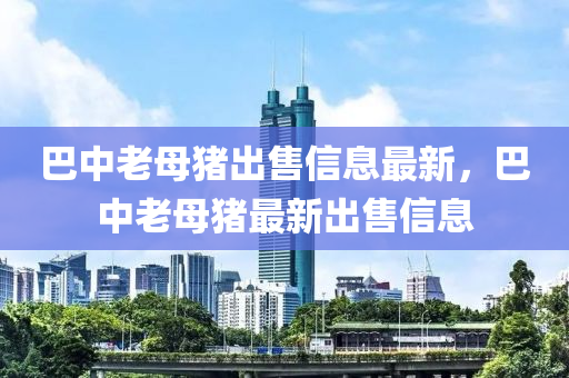 巴中老母豬出售信息最新，巴中老母豬最新出售信息