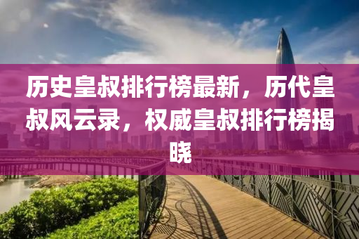 歷史皇叔排行榜最新，歷代皇叔風(fēng)云錄，權(quán)威皇叔排行榜揭曉