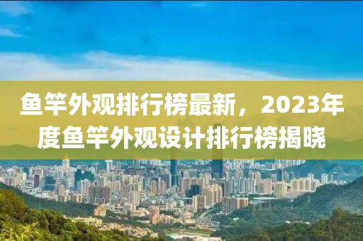 魚竿外觀排行榜最新，2023年度魚竿外觀設(shè)計(jì)排行榜揭曉