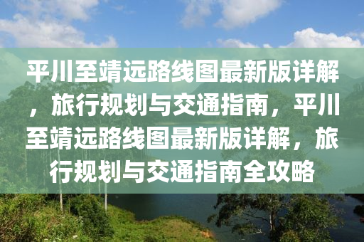 平川至靖遠(yuǎn)路線圖最新版詳解，旅行規(guī)劃與交通指南，平川至靖遠(yuǎn)路線圖最新版詳解，旅行規(guī)劃與交通指南全攻略