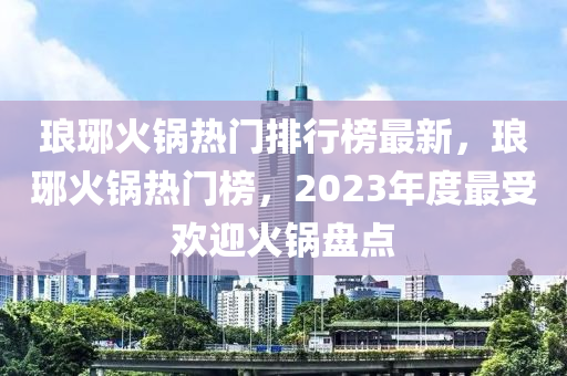 瑯琊火鍋熱門排行榜最新，瑯琊火鍋熱門榜，2023年度最受歡迎火鍋盤(pán)點(diǎn)