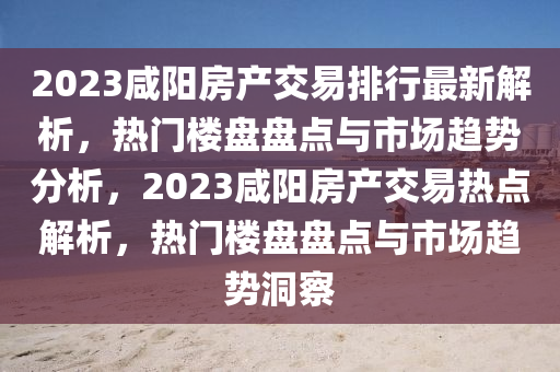 2023咸陽房產(chǎn)交易排行最新解析，熱門樓盤盤點(diǎn)與市場趨勢分析，2023咸陽房產(chǎn)交易熱點(diǎn)解析，熱門樓盤盤點(diǎn)與市場趨勢洞察