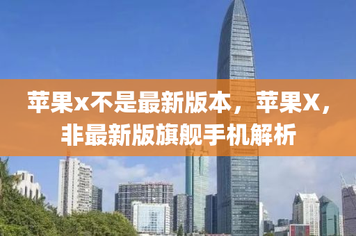 蘋(píng)果x不是最新版本，蘋(píng)果X，非最新版旗艦手機(jī)解析