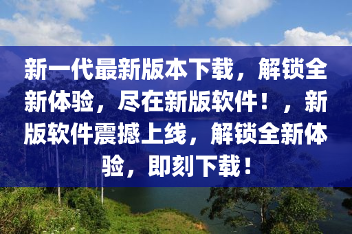 新一代最新版本下載，解鎖全新體驗(yàn)，盡在新版軟件！，新版軟件震撼上線(xiàn)，解鎖全新體驗(yàn)，即刻下載！