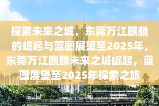 探索未來之城，東莞萬江麒麟的崛起與藍圖展望至2025年，東莞萬江麒麟未來之城崛起，藍圖展望至2025年探索之旅