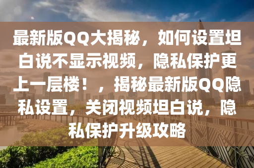 最新版QQ大揭秘，如何設置坦白說不顯示視頻，隱私保護更上一層樓！，揭秘最新版QQ隱私設置，關閉視頻坦白說，隱私保護升級攻略