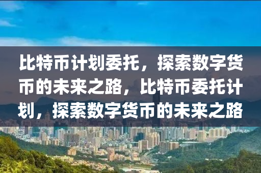 比特幣計(jì)劃委托，探索數(shù)字貨幣的未來之路，比特幣委托計(jì)劃，探索數(shù)字貨幣的未來之路