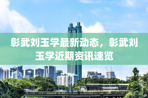 彰武劉玉學(xué)最新動(dòng)態(tài)，彰武劉玉學(xué)近期資訊速覽