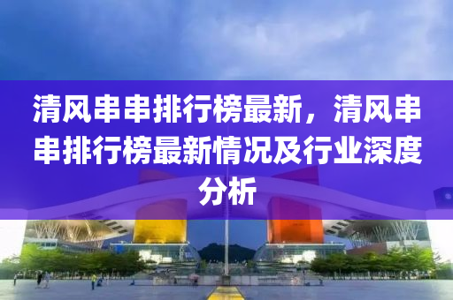 清風(fēng)串串排行榜最新，清風(fēng)串串排行榜最新情況及行業(yè)深度分析