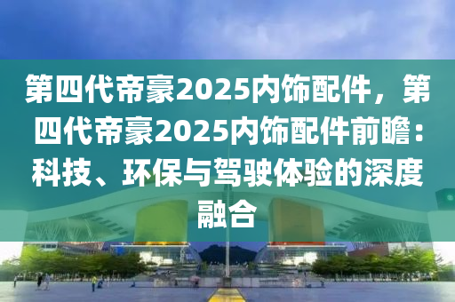 第四代帝豪2025內(nèi)飾配件，第四代帝豪2025內(nèi)飾配件前瞻：科技、環(huán)保與駕駛體驗(yàn)的深度融合