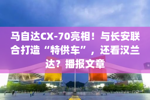 馬自達CX-70亮相！與長安聯合打造“特供車”，還看漢蘭達？播報文章