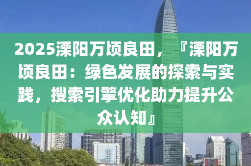 2025溧陽萬頃良田，『溧陽萬頃良田：綠色發(fā)展的探索與實踐，搜索引擎優(yōu)化助力提升公眾認知』
